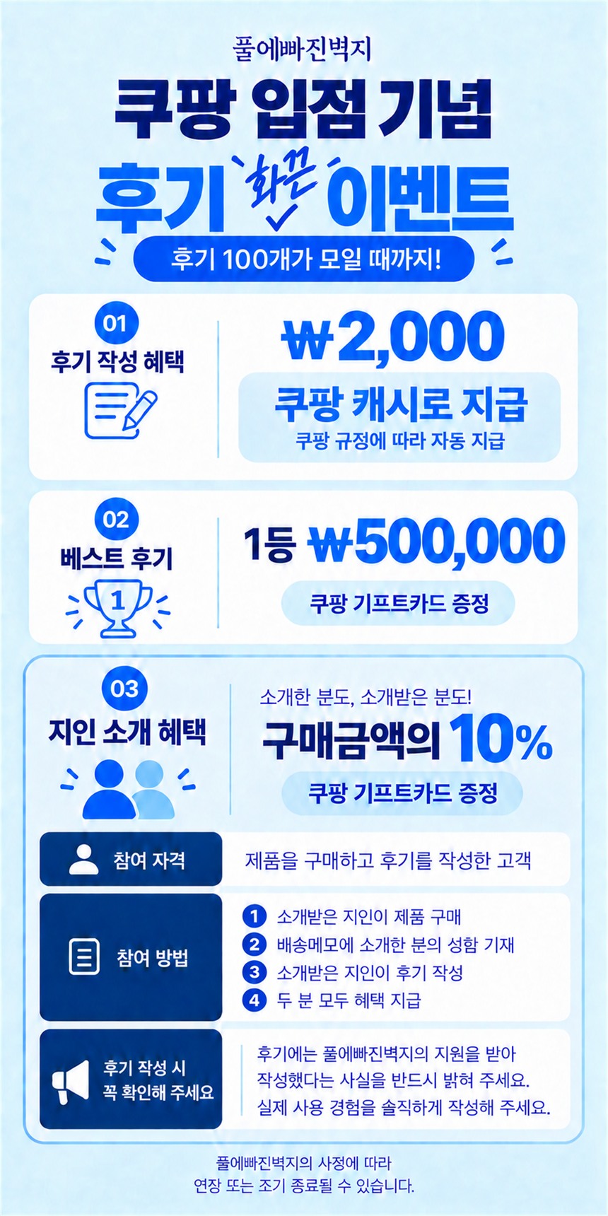 쿠팡 입점 기념 후기 화끈 이벤트. 후기 100개가 모일 때까지. 후기 작성 혜택 2,000원은 쿠팡 규정에 따라 쿠팡 캐시로 자동 지급. 베스트 후기 1등 쿠팡 기프트카드 500,000원. 지인 소개 시 소개한 분과 소개받은 분에게 구매금액의 10%에 해당하는 쿠팡 기프트카드 증정. 참여 자격은 구매하고 후기를 작성한 고객이며, 소개받은 지인이 구매할 때 배송메모에 소개한 분의 성함을 기재하고 후기를 작성하면 두 분 모두 혜택을 지급합니다. 지원받아 작성했다는 사실을 후기에 밝히고 실제 경험을 솔직하게 작성해 주세요. 사정에 따라 연장 또는 조기 종료될 수 있습니다.